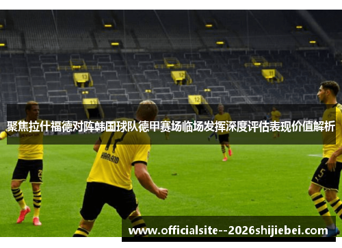 聚焦拉什福德对阵韩国球队德甲赛场临场发挥深度评估表现价值解析