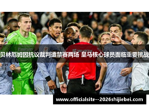 贝林厄姆因抗议裁判遭禁赛两场 皇马核心球员面临重要挑战